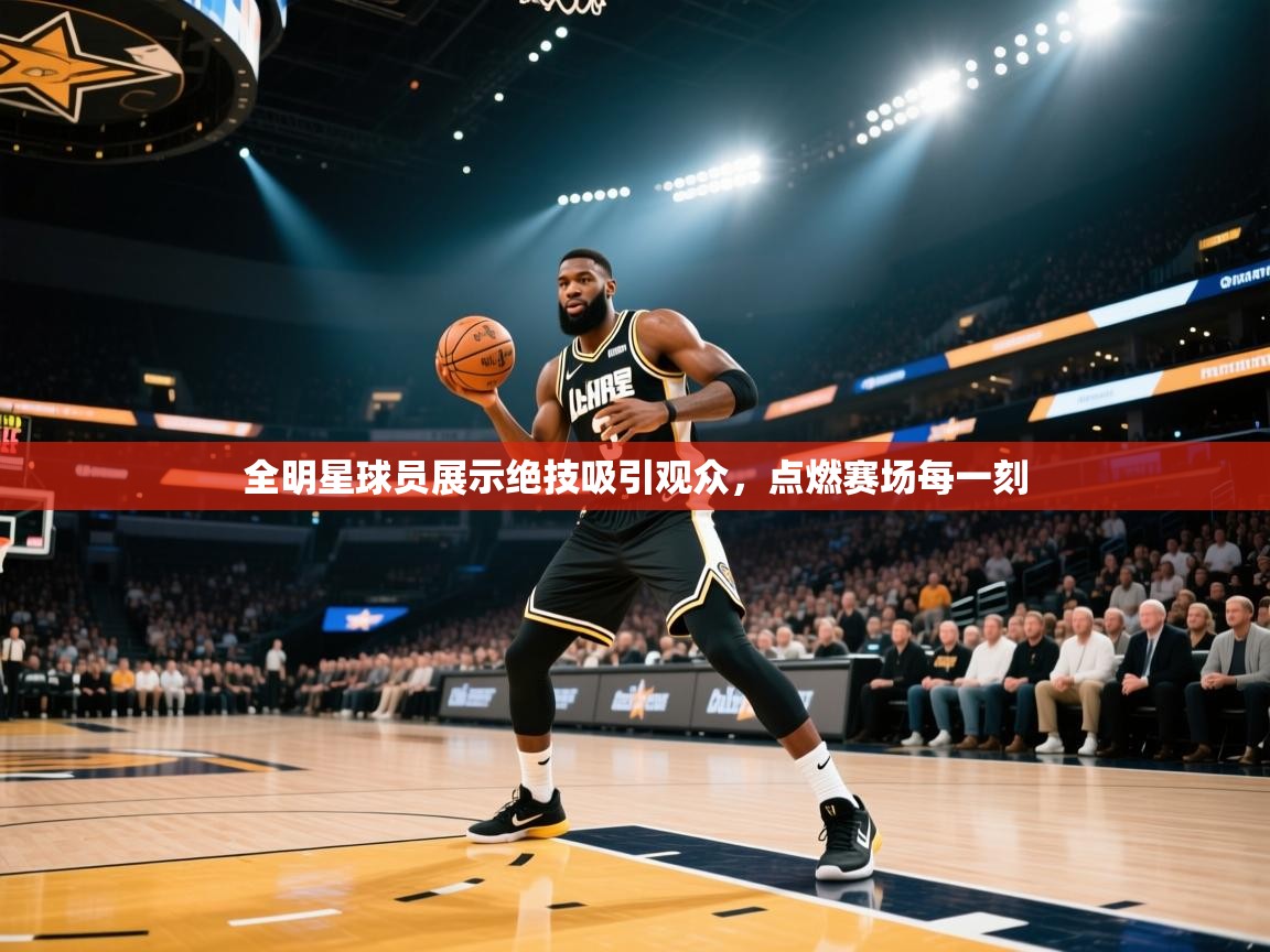 全明星球员展示绝技吸引观众，点燃赛场每一刻  第1张